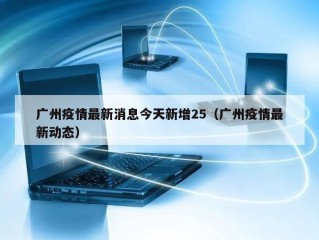 广州疫情最新消息今天新增25（广州疫情最新动态）