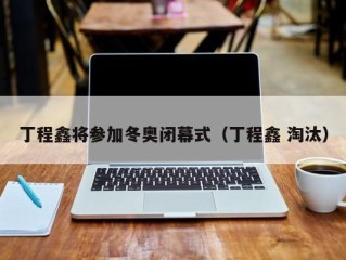 丁程鑫将参加冬奥闭幕式（丁程鑫 淘汰）